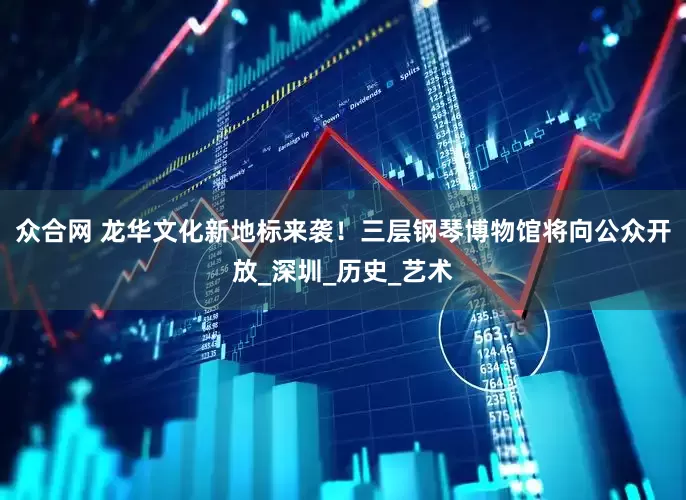 众合网 龙华文化新地标来袭！三层钢琴博物馆将向公众开放_深圳_历史_艺术