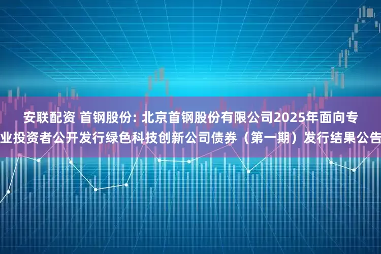 安联配资 首钢股份: 北京首钢股份有限公司2025年面向专业投资者公开发行绿色科技创新公司债券（第一期）发行结果公告