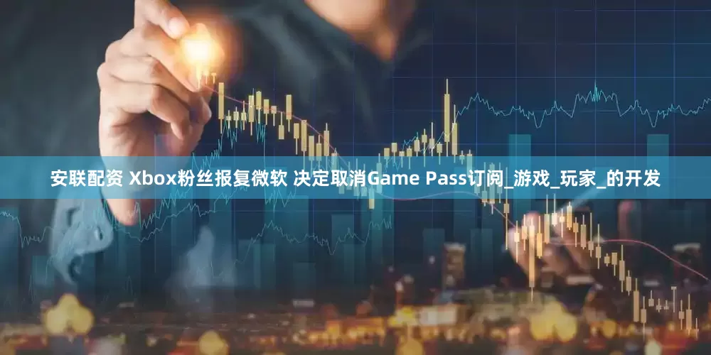 安联配资 Xbox粉丝报复微软 决定取消Game Pass订阅_游戏_玩家_的开发