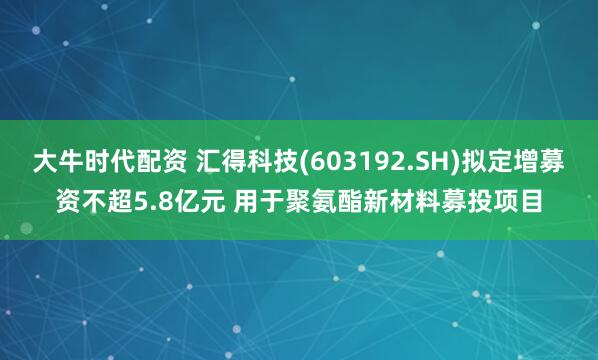 大牛时代配资 汇得科技(603192.SH)拟定增募资不超5.8亿元 用于聚氨酯新材料募投项目