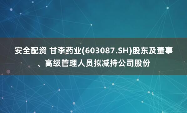 安全配资 甘李药业(603087.SH)股东及董事、高级管理人员拟减持公司股份
