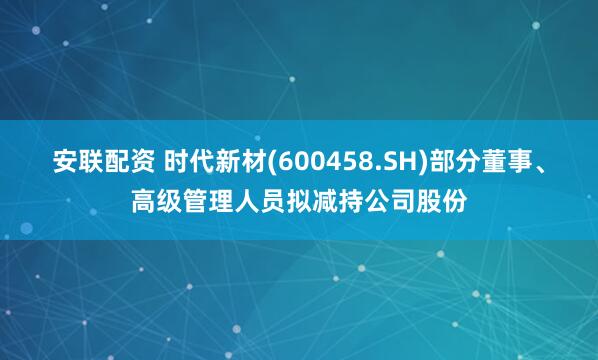 安联配资 时代新材(600458.SH)部分董事、高级管理人员拟减持公司股份