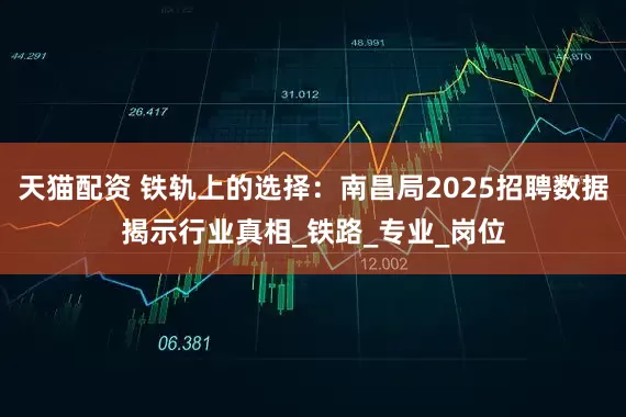 天猫配资 铁轨上的选择：南昌局2025招聘数据揭示行业真相_铁路_专业_岗位