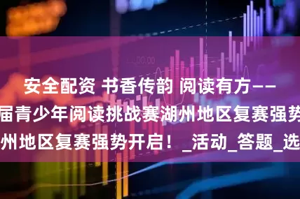 安全配资 书香传韵 阅读有方——浙江省第二十一届青少年阅读挑战赛湖州地区复赛强势开启！_活动_答题_选手