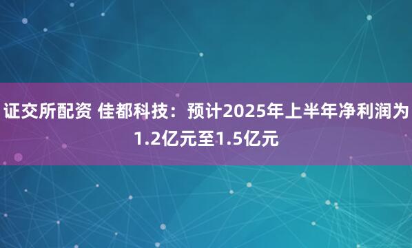 证交所配资 佳都科技：预计2025年上半年净利润为1.2亿元至1.5亿元