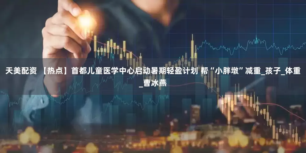 天美配资 【热点】首都儿童医学中心启动暑期轻盈计划 帮“小胖墩”减重_孩子_体重_曹冰燕