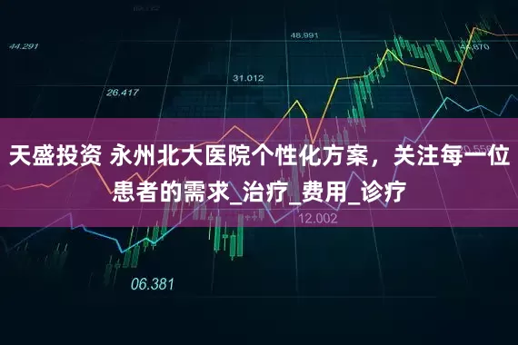 天盛投资 永州北大医院个性化方案，关注每一位患者的需求_治疗_费用_诊疗