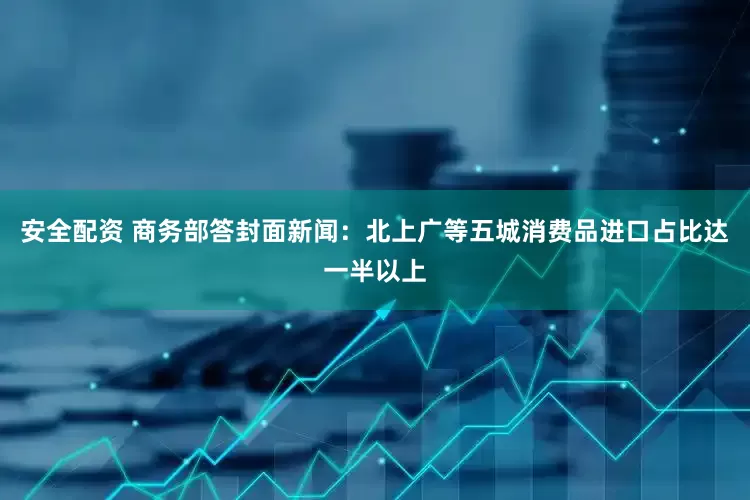 安全配资 商务部答封面新闻：北上广等五城消费品进口占比达一半以上