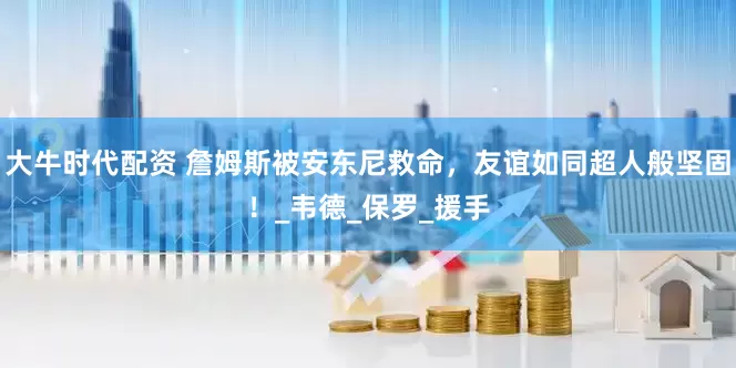大牛时代配资 詹姆斯被安东尼救命，友谊如同超人般坚固！_韦德_保罗_援手