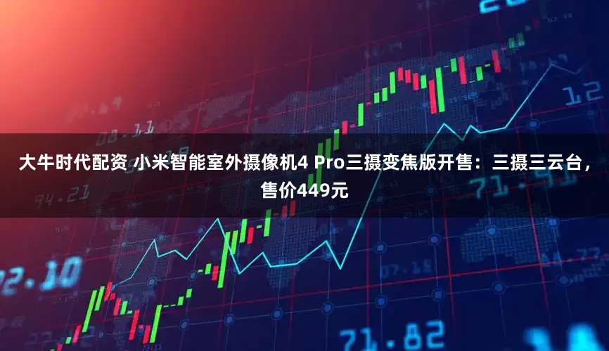 大牛时代配资 小米智能室外摄像机4 Pro三摄变焦版开售：三摄三云台，售价449元