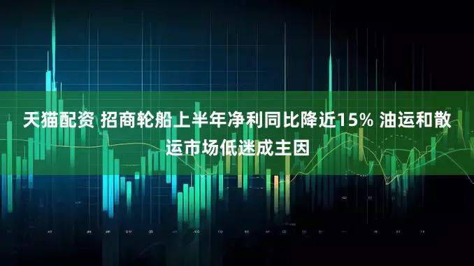 天猫配资 招商轮船上半年净利同比降近15% 油运和散运市场低迷成主因