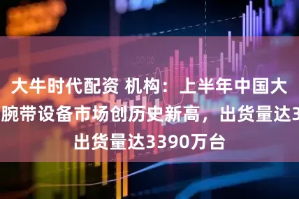 大牛时代配资 机构：上半年中国大陆可穿戴腕带设备市场创历史新高，出货量达3390万台