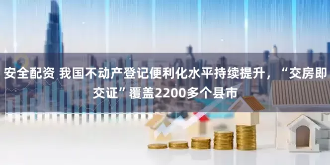 安全配资 我国不动产登记便利化水平持续提升，“交房即交证”覆盖2200多个县市