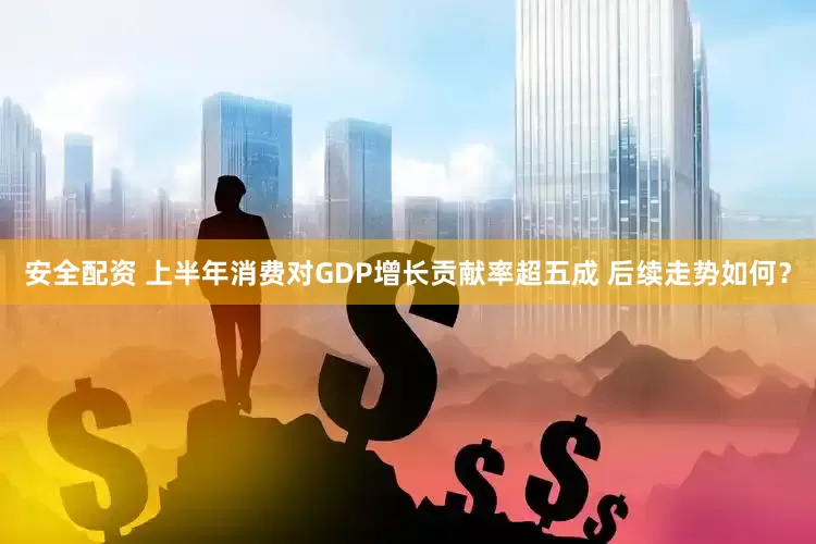 安全配资 上半年消费对GDP增长贡献率超五成 后续走势如何？