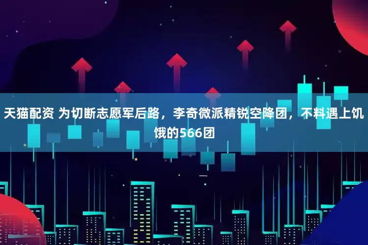 天猫配资 为切断志愿军后路，李奇微派精锐空降团，不料遇上饥饿的566团