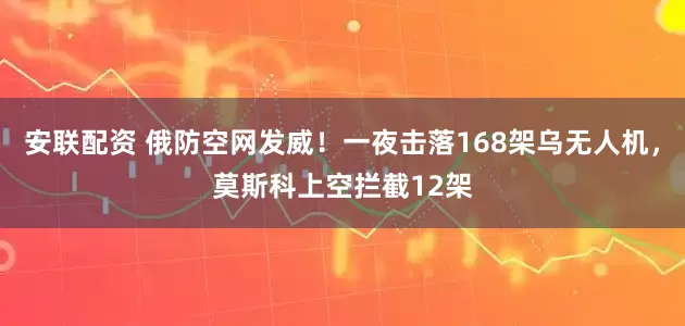 安联配资 俄防空网发威！一夜击落168架乌无人机，莫斯科上空拦截12架