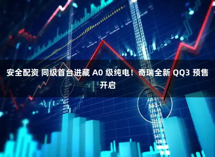 安全配资 同级首台进藏 A0 级纯电！奇瑞全新 QQ3 预售开启