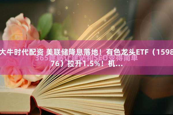 大牛时代配资 美联储降息落地！有色龙头ETF（159876）拉升1.5%！机...