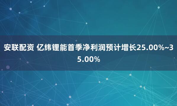 安联配资 亿纬锂能首季净利润预计增长25.00%~35.00%