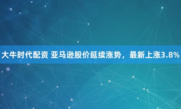 大牛时代配资 亚马逊股价延续涨势，最新上涨3.8%
