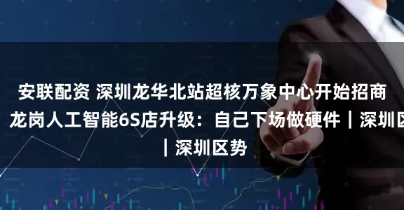 安联配资 深圳龙华北站超核万象中心开始招商啦；龙岗人工智能6S店升级：自己下场做硬件｜深圳区势